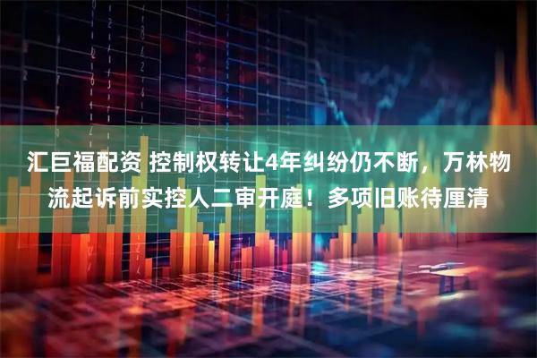 汇巨福配资 控制权转让4年纠纷仍不断，万林物流起诉前实控人二审开庭！多项旧账待厘清