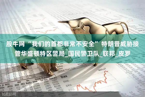 股牛网 “我们的首都非常不安全” 特朗普威胁接管华盛顿特区警局_国民警卫队_联邦_皮罗