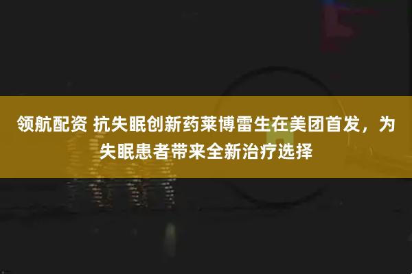 领航配资 抗失眠创新药莱博雷生在美团首发，为失眠患者带来全新治疗选择