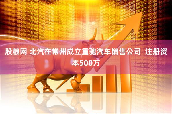 股粮网 北汽在常州成立重驰汽车销售公司  注册资本500万