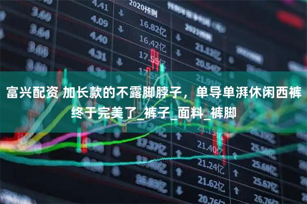 富兴配资 加长款的不露脚脖子，单导单湃休闲西裤终于完美了_裤子_面料_裤脚