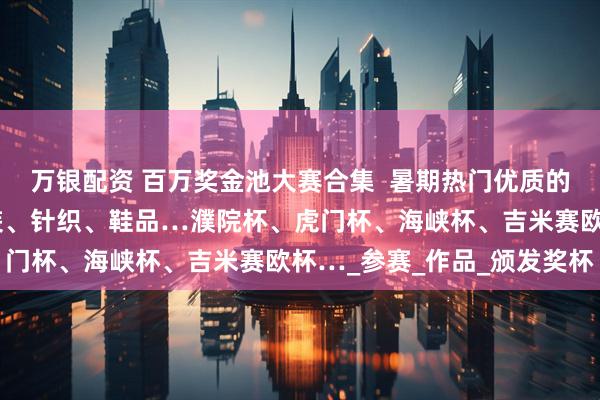 万银配资 百万奖金池大赛合集  暑期热门优质的服装服饰设计大赛：女装、针织、鞋品…濮院杯、虎门杯、海峡杯、吉米赛欧杯…_参赛_作品_颁发奖杯