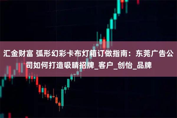 汇金财富 弧形幻彩卡布灯箱订做指南：东莞广告公司如何打造吸睛招牌_客户_创怡_品牌