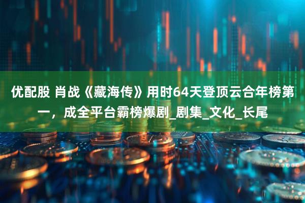 优配股 肖战《藏海传》用时64天登顶云合年榜第一，成全平台霸榜爆剧_剧集_文化_长尾