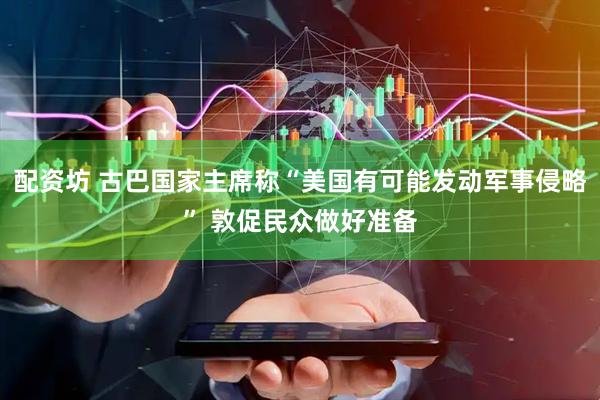 配资坊 古巴国家主席称“美国有可能发动军事侵略” 敦促民众做好准备