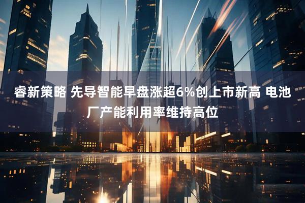 睿新策略 先导智能早盘涨超6%创上市新高 电池厂产能利用率维持高位