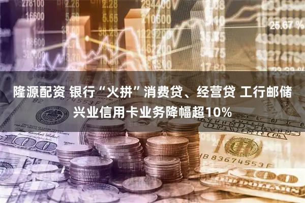 隆源配资 银行“火拼”消费贷、经营贷 工行邮储兴业信用卡业务降幅超10%