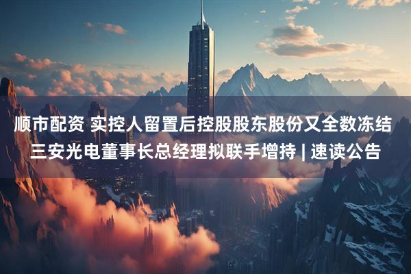 顺市配资 实控人留置后控股股东股份又全数冻结 三安光电董事长总经理拟联手增持 | 速读公告