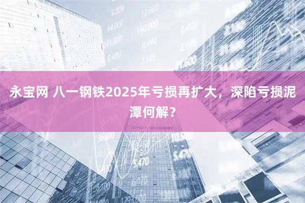 永宝网 八一钢铁2025年亏损再扩大，深陷亏损泥潭何解？