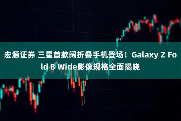宏源证券 三星首款阔折叠手机登场！Galaxy Z Fold 8 Wide影像规格全面揭晓