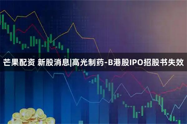 芒果配资 新股消息|高光制药-B港股IPO招股书失效