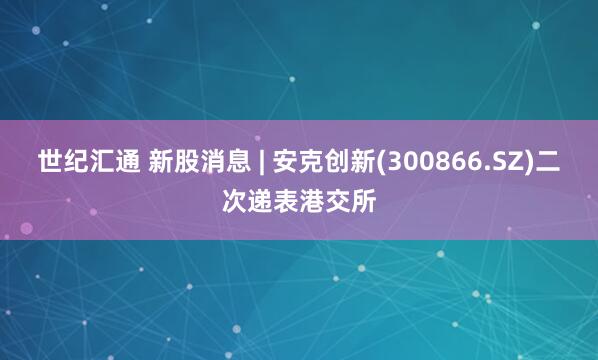 世纪汇通 新股消息 | 安克创新(300866.SZ)二次递表港交所