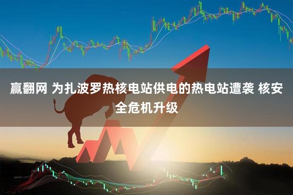 赢翻网 为扎波罗热核电站供电的热电站遭袭 核安全危机升级