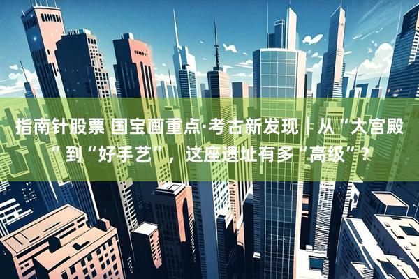指南针股票 国宝画重点·考古新发现｜从“大宫殿”到“好手艺”，这座遗址有多“高级”？