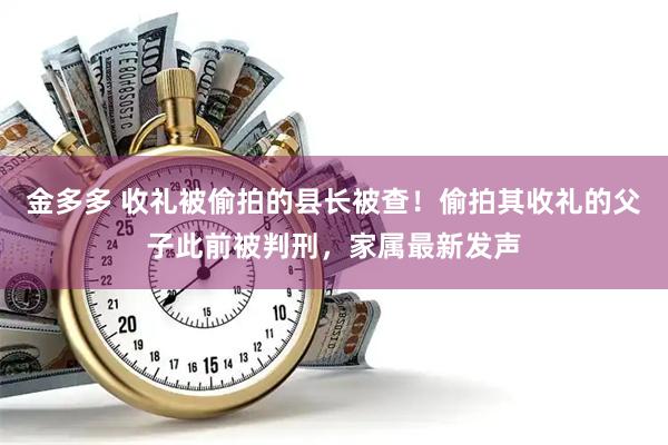 金多多 收礼被偷拍的县长被查！偷拍其收礼的父子此前被判刑，家属最新发声