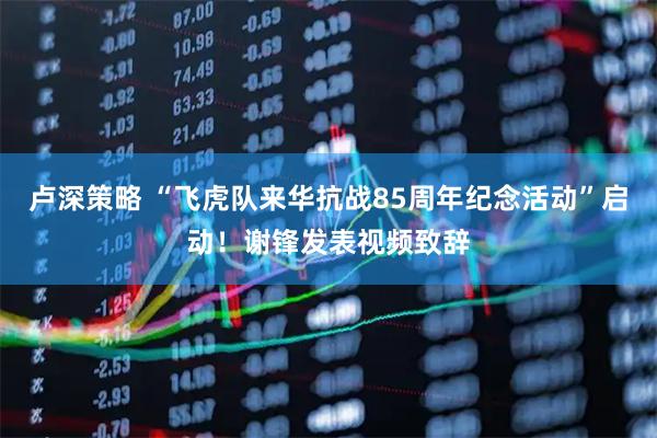 卢深策略 “飞虎队来华抗战85周年纪念活动”启动！谢锋发表视频致辞