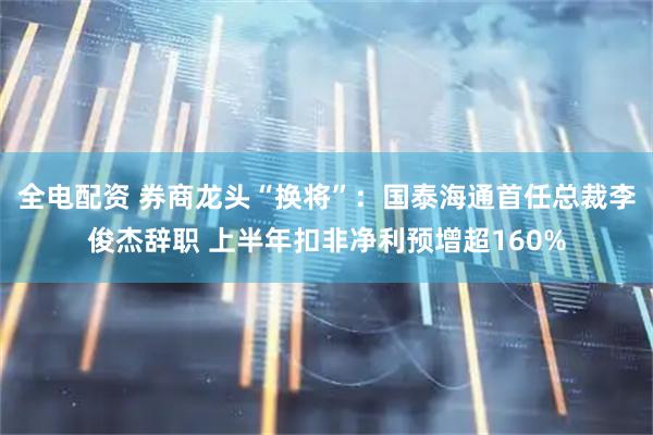 全电配资 券商龙头“换将”：国泰海通首任总裁李俊杰辞职 上半年扣非净利预增超160%